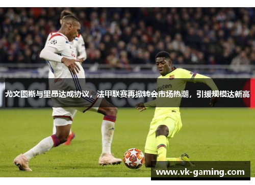 尤文图斯与里昂达成协议，法甲联赛再掀转会市场热潮，引援规模达新高