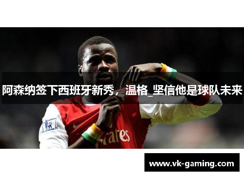 阿森纳签下西班牙新秀，温格_坚信他是球队未来