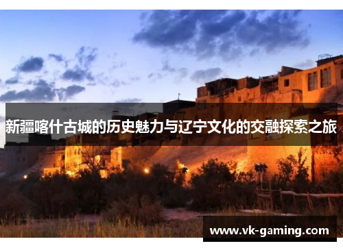 新疆喀什古城的历史魅力与辽宁文化的交融探索之旅